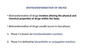 Biotransformation of drugs
• Biotransformation of drugs involves altering the physical and
chemical properties of drugs within the body.
• Biotransformation of drugs usually occurs in two phases.
1. Phase I is known for functionalization reactions
2. Phase II is defined by biosynthetic or conjugation reactions
 