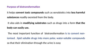 Purpose of biotransformation
it helps convert toxic compounds such as xenobiotics into less harmful
substances readily excreted from the body.
It also aids in modifying substrates such as drugs into a form that the
body can easily use.
The most important function of biotransformation is to convert non-
ionised , lipid soluble drugs into more polar, water-soluble compounds
so that their elimination through the urine is easy
 