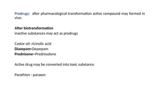 Prodrugs: after pharmacological transformation active compound may formed in
vivo.
After biotransformation
inactive substances may act as prodrugs
Castor oil- ricinolic acid
Diazepam-Oxazepam
Prednisone--Prednisolone
Active drug may be converted into toxic substance
Parathion - paraxon
 