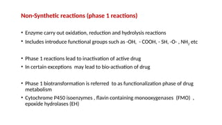 Non-Synthetic reactions (phase 1 reactions)
• Enzyme carry out oxidation, reduction and hydrolysis reactions
• Includes introduce functional groups such as -OH, - COOH, - SH, -O- , NH2 etc
• Phase 1 reactions lead to inactivation of active drug
• In certain exceptions may lead to bio-activation of drug
• Phase 1 biotransformation is referred to as functionalization phase of drug
metabolism
• Cytochrome P450 isoenzymes , flavin containing monooxygenases (FMO) ,
epoxide hydrolases (EH)
 
