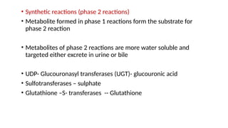 • Synthetic reactions (phase 2 reactions)
• Metabolite formed in phase 1 reactions form the substrate for
phase 2 reaction
• Metabolites of phase 2 reactions are more water soluble and
targeted either excrete in urine or bile
• UDP- Glucouronasyl transferases (UGT)- glucouronic acid
• Sulfotransferases – sulphate
• Glutathione –S- transferases -- Glutathione
 