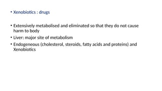 • Xenobiotics : drugs
• Extensively metabolised and eliminated so that they do not cause
harm to body
• Liver: major site of metabolism
• Endogeneous (cholesterol, steroids, fatty acids and proteins) and
Xenobiotics
 