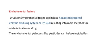 Environmental factors
Drugs or Environmental toxins can induce hepatic microsomal
enzyme oxidising system or CYP450 resulting into rapid metabolism
and elimination of drug
The environmental pollutants like pesticides can induce metabolism
 