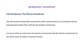 MEMBRANE TRANSPORT
Cell Membrane/ The Plasma Membrane
The cell membrane physically surrounds the cell's contents and acts as a protective barrier
separating the inside of the cell from the outside environment.
It regulate what can enter from the extrinsic environment into the intrinsic environment of
the cell to cause an action or adverse reaction.
 