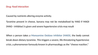 Drug -food interaction
Caused by nutrients altering enzyme activity.
Tyramine present in cheese, banana may not be metabolised by MAO if MAOI
(MAO - inhibitor) is given and severe hypertensive crisis may result
When a person takes a Monoamine Oxidase Inhibitor (MAOI), the body cannot
break down dietary tyramine. This triggers a severe, life-threatening hypertensive
crisis, a phenomenon famously known in pharmacology as the "cheese reaction.“
 