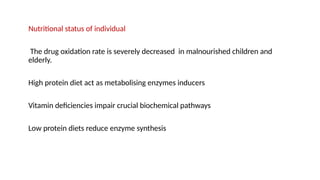 Nutritional status of individual
The drug oxidation rate is severely decreased in malnourished children and
elderly.
High protein diet act as metabolising enzymes inducers
Vitamin deficiencies impair crucial biochemical pathways
Low protein diets reduce enzyme synthesis
 