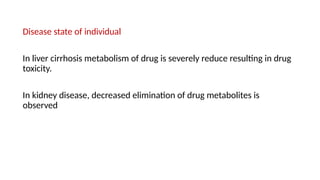 Disease state of individual
In liver cirrhosis metabolism of drug is severely reduce resulting in drug
toxicity.
In kidney disease, decreased elimination of drug metabolites is
observed
 