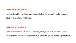 Inhibition of metabolism
Isoniazid inhibits the hydroxylation of diphenyl hydantoin and may cause
toxicity of diphenyl hydantoin
Induction of metabolism
Barbiturates stimulate microsomal enzyme system in the liver and thus
increases the metabolic degradation of other drugs like alcohol, phenytoin
 