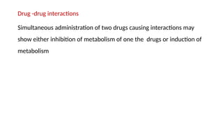 Drug -drug interactions
Simultaneous administration of two drugs causing interactions may
show either inhibition of metabolism of one the drugs or induction of
metabolism
 