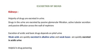 Excretion of drugs
Kidneys :
Majority of drugs are excreted in urine.
Drugs in the urine are excreted by passive glomerular filtration, active tubular secretion
and passive diffusion across the wall of nephrons
Excretion of acidic and basic drugs depends on pHof urine
Weak acids are quickly excreted in alkaline urine and weak bases are quickly excreted
in acidic urine
Helpful in drug poisoning
 