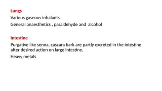 Lungs
Various gaseous inhalants
General anaesthetics , paraldehyde and alcohol
Intestine
Purgative like senna, cascara bark are partly excreted in the intestine
after desired action on large intestine.
Heavy metals
 