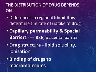 THE DISTRIBUTION OF DRUG DEPENDS
ON
• Differences in regional blood flow,
determine the rate of uptake of drug
• Capillary permeability & Special
Barriers ---- BBB, placental barrier
• Drug structure - lipid solubility,
ionization
• Binding of drugs to
macromolecules
 