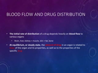BLOOD FLOW AND DRUG DISTRIBUTION
• The initial rate of distribution of a drug depends heavily on blood flow to
various organs
• Brain, liver, kidney > muscle, skin > fat, bone
• At equilibrium, or steady state, the amount of drug in an organ is related to
mass of the organ and its properties, as well as to the properties of the
specific drug
 