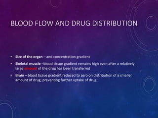 BLOOD FLOW AND DRUG DISTRIBUTION
• Size of the organ – and concentration gradient
• Skeletal muscle –blood tissue gradient remains high even after a relatively
large amount of the drug has been transferred
• Brain – blood tissue gradient reduced to zero on distribution of a smaller
amount of drug, preventing further uptake of drug.
 