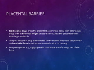 PLACENTAL BARRIER
• Lipid soluble drugs cross the placental barrier more easily than polar drugs;
drugs with a molecular weight of less than 600 pass the placental better
than larger molecule
• The possibility that drug administered to the mother may cross the placenta
and reach the fetus is an important consideration in therapy
• Drug transporter e.g., P-glycoprotein transporter transfer drugs out of the
fetus
 