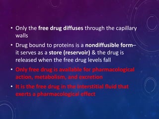 • Only the free drug diffuses through the capillary
walls
• Drug bound to proteins is a nondiffusible form–
it serves as a store (reservoir) & the drug is
released when the free drug levels fall
• Only free drug is available for pharmacological
action, metabolism, and excretion
• It is the free drug in the interstitial fluid that
exerts a pharmacological effect
 