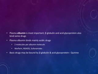 • Plasma albumin is most important; β globulin and acid glycoprotein also
bind some drugs
• Plasma albumin binds mainly acidic drugs
• 2 molecules per albumin molecule.
• Warfarin, NSAIDS, Sufonamides
• Basic drugs may be bound by β globulin & acid glycoprotein-- Quinine
 
