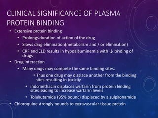 CLINICAL SIGNIFICANCE OF PLASMA
PROTEIN BINDING
• Extensive protein binding
• Prolongs duration of action of the drug
• Slows drug elimination(metabolism and / or elimination)
• CRF and CLD results in hypoalbuminemia with ↓ binding of
drugs
• Drug interaction
• Many drugs may compete the same binding sites.
• Thus one drug may displace another from the binding
sites resulting in toxicity
• indomethacin displaces warfarin from protein binding
sites leading to increase warfarin levels
• Tolubutamide (95% bound) displaced by a sulphonamide
• Chloroquine strongly bounds to extravascular tissue protein
 