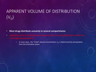APPARENT VOLUME OF DISTRIBUTION
(VD)
• Most drugs distribute unevenly in several compartments
• Apparent volume of distribution assumes that the drug distributes uniformly
in a single compartment
• In most cases , the “initial” plasma concentration, C0, is determined by extrapolation
from the elimination phase
 