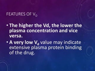 FEATURES OF VD
• The higher the Vd, the lower the
plasma concentration and vice
versa.
• A very low Vd value may indicate
extensive plasma protein binding
of the drug.
 