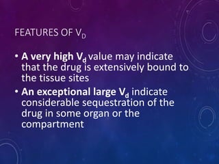 FEATURES OF VD
• A very high Vd value may indicate
that the drug is extensively bound to
the tissue sites
• An exceptional large Vd indicate
considerable sequestration of the
drug in some organ or the
compartment
 