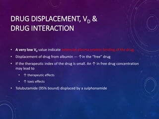 DRUG DISPLACEMENT, VD &
DRUG INTERACTION
• A very low Vd value indicate extensive plasma protein binding of the drug.
• Displacement of drug from albumin --- ↑in the “free” drug
• If the therapeutic index of the drug is small. An ↑ in free drug concentration
may lead to
• ↑ therapeutic effects
• ↑ toxic effects
• Tolubutamide (95% bound) displaced by a sulphonamide
 
