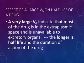 EFFECT OF A LARGE VD ON HALF LIFE OF
A DRUG
• A very large Vd indicate that most
of the drug is in the extraplasmic
space and is unavailable to
excretory organs. --- the longer is
half life and the duration of
action of the drug
 
