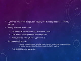 • Vd may be influenced by age, sex, weight, and disease processes – edema,
ascities
• The Vd is altered by diseases
• For drugs that are normally bound to plasma protein
• Liver disease – through reduce protein synthesis
• Kidney disease – through urinary protein loss
• An exceptional large Vd
• For drugs that avidly bound in peripheral tissues, the drug’s concentration in plasma may drop
to very low values even though the total amount in the body is very large
• Vd is 50,000 liters for quinacrine
 