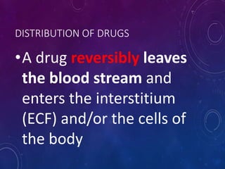 DISTRIBUTION OF DRUGS
•A drug reversibly leaves
the blood stream and
enters the interstitium
(ECF) and/or the cells of
the body
 