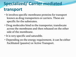 Specialized/ Carrier mediated
transport
• It involves specific membrane proteins for transport
known as drug transporters or carriers. These are
specific for the substrates.
• Drug molecules bind to the transporter, translocate
across the membrane and then released on the other
side of the membrane.
• It is very specific and saturable.
• Depending on the energy requirement, it can be either
Facilitated (passive) or Active Transport.
 