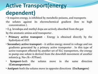 Active Transport(energy
dependent)
• It requires energy, is inhibited by metabolic poisons, and transports
the solutes against its electrochemical gradient (low to high
concentration ).
• E.g. levodopa and methyl dopa are actively absorbed from the gut
by the aromatic amino acid transporter .
• Primary active transport - Energy is obtained directly by the
hydrolysis of ATP.
• Secondary active transport – it utilize energy stored in voltage and ion
gradients generated by a primary active transporter . In this type of
active transport effected by another set of SLC transporters, the energy
to pump one solute is derived from the downhill movement of another
solute(e.g. Na+/K+ ATPase).
• Symport-both the solutes move in the same direction
(Cotransporters)
• Antiport-both the solutes move in opposite directions (Exchangers)
 