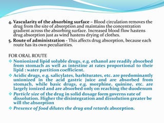 4. Vascularity of the absorbing surface – Blood circulation removes the
drug from the site of absorption and maintains the concentration
gradient across the absorbing surface. Increased blood flow hastens
drug absorption just as wind hastens drying of clothes.
5. Route of administration - This affects drug absorption, because each
route has its own peculiarities.
FOR ORAL ROUTE
 Nonionized lipid soluble drugs, e.g. ethanol are readily absorbed
from stomach as well as intestine at rates proportional to their
lipid : water partition coefficient.
 Acidic drugs, e.g. salicylates, barbiturates, etc. are predominantly
unionized in the acid gastric juice and are absorbed from
stomach, while basic drugs, e.g. morphine, quinine, etc. are
largely ionized and are absorbed only on reaching the duodenum
 Particle size of the drug in solid dosage form governs rate of
dissolution. Higher the disintegration and dissolution greater be
will the absorption
 Presence of food dilutes the drug and retards absorption.
 