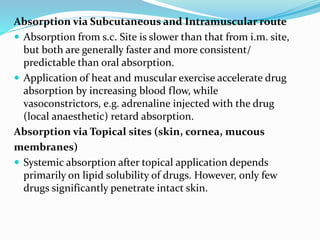 Absorption via Subcutaneous and Intramuscular route
 Absorption from s.c. Site is slower than that from i.m. site,
but both are generally faster and more consistent/
predictable than oral absorption.
 Application of heat and muscular exercise accelerate drug
absorption by increasing blood flow, while
vasoconstrictors, e.g. adrenaline injected with the drug
(local anaesthetic) retard absorption.
Absorption via Topical sites (skin, cornea, mucous
membranes)
 Systemic absorption after topical application depends
primarily on lipid solubility of drugs. However, only few
drugs significantly penetrate intact skin.
 
