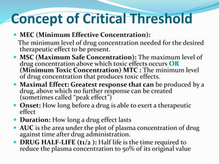Concept of Critical Threshold
 MEC (Minimum Effective Concentration):
The minimum level of drug concentration needed for the desired
therapeutic effect to be present.
 MSC (Maximum Safe Concentration): The maximum level of
drug concentration above which toxic effects occurs OR
(Minimum Toxic Concentration) MTC : The minimum level
of drug concentration that produces toxic effects.
 Maximal Effect: Greatest response that can be produced by a
drug, above which no further response can be created
(sometimes called “peak effect”)
 Onset: How long before a drug is able to exert a therapeutic
effect
 Duration: How long a drug effect lasts
 AUC is the area under the plot of plasma concentration of drug
against time after drug administration.
 DRUG HALF-LIFE (t1/2 ): Half life is the time required to
reduce the plasma concentration to 50% of its original value
 