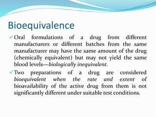 Bioequivalence
Oral formulations of a drug from different
manufacturers or different batches from the same
manufacturer may have the same amount of the drug
(chemically equivalent) but may not yield the same
blood levels—biologically inequivalent.
Two preparations of a drug are considered
bioequivalent when the rate and extent of
bioavailability of the active drug from them is not
significantly different under suitable test conditions.
 