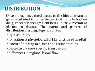 DISTRIBUTION
Once a drug has gained access to the blood stream, it
gets distributed to other tissues that initially had no
drug, concentration gradient being in the direction of
plasma to tissues. The extent and pattern of
distribution of a drug depends on its:
• lipid solubility
• ionization at physiological pH (a function of its pKa)
• extent of binding to plasma and tissue proteins
• presence of tissue-specific transporters
• differences in regional blood flow.
 