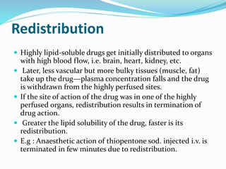 Redistribution
 Highly lipid-soluble drugs get initially distributed to organs
with high blood flow, i.e. brain, heart, kidney, etc.
 Later, less vascular but more bulky tissues (muscle, fat)
take up the drug—plasma concentration falls and the drug
is withdrawn from the highly perfused sites.
 If the site of action of the drug was in one of the highly
perfused organs, redistribution results in termination of
drug action.
 Greater the lipid solubility of the drug, faster is its
redistribution.
 E.g : Anaesthetic action of thiopentone sod. injected i.v. is
terminated in few minutes due to redistribution.
 