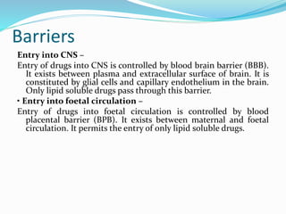 Barriers
Entry into CNS –
Entry of drugs into CNS is controlled by blood brain barrier (BBB).
It exists between plasma and extracellular surface of brain. It is
constituted by glial cells and capillary endothelium in the brain.
Only lipid soluble drugs pass through this barrier.
• Entry into foetal circulation –
Entry of drugs into foetal circulation is controlled by blood
placental barrier (BPB). It exists between maternal and foetal
circulation. It permits the entry of only lipid soluble drugs.
 