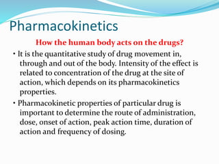 Pharmacokinetics
How the human body acts on the drugs?
• It is the quantitative study of drug movement in,
through and out of the body. Intensity of the effect is
related to concentration of the drug at the site of
action, which depends on its pharmacokinetics
properties.
• Pharmacokinetic properties of particular drug is
important to determine the route of administration,
dose, onset of action, peak action time, duration of
action and frequency of dosing.
 