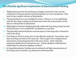 The clinically significant implications of plasma protein binding
I. Highly plasma protein bound drugs are largely restricted to the vascular
compartment because protein bound drug does not cross membranes. They
tend to have smaller volumes of distribution.
II. The bound fraction is not available for action. However, it is in equilibrium
with the free drug in plasma and dissociates when the concentration of the
latter is reduced due to elimination.
III. High degree of protein binding generally makes the drug long acting, because
bound fraction is not available for metabolism or excretion
IV. The generally expressed plasma concentrations of the drug refer to bound as
well as free drug.
V. One drug can bind to many sites on the albumin molecule. Conversely, more
than one drug can bind to the same site. This can give rise to displacement
interactions among drugs bound to the same site(s). Some clinically
important displacement interactions are: Aspirin displaces sulfonylureas,
Indomethacin, phenytoin displace warfarin.
VI. In hypoalbuminemia, binding may be reduced and high concentrations of
free drug may be attained, e.g. phenytoin and furosemide.
 