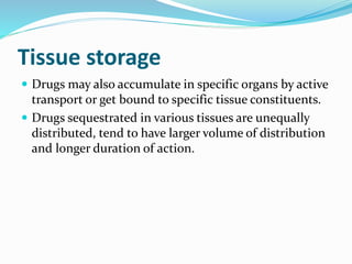 Tissue storage
 Drugs may also accumulate in specific organs by active
transport or get bound to specific tissue constituents.
 Drugs sequestrated in various tissues are unequally
distributed, tend to have larger volume of distribution
and longer duration of action.
 