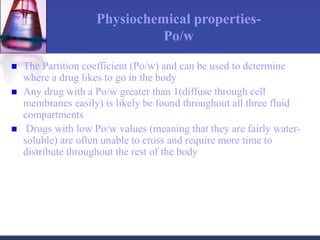 Physiochemical properties-
Po/w
 The Partition coefficient (Po/w) and can be used to determine
where a drug likes to go in the body
 Any drug with a Po/w greater than 1(diffuse through cell
membranes easily) is likely be found throughout all three fluid
compartments
 Drugs with low Po/w values (meaning that they are fairly water-
soluble) are often unable to cross and require more time to
distribute throughout the rest of the body
 