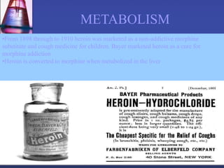 •From 1898 through to 1910 heroin was marketed as a non-addictive morphine
substitute and cough medicine for children. Bayer marketed heroin as a cure for
morphine addiction
•Heroin is converted to morphine when metabolized in the liver
METABOLISM
 