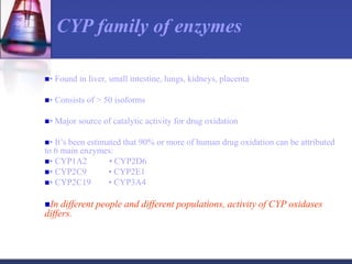 • Found in liver, small intestine, lungs, kidneys, placenta
• Consists of > 50 isoforms
• Major source of catalytic activity for drug oxidation
• It’s been estimated that 90% or more of human drug oxidation can be attributed
to 6 main enzymes:
• CYP1A2 • CYP2D6
• CYP2C9 • CYP2E1
• CYP2C19 • CYP3A4
In different people and different populations, activity of CYP oxidases
differs.
CYP family of enzymes
 