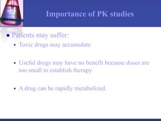 Importance of PK studies
 Patients may suffer:
 Toxic drugs may accumulate
 Useful drugs may have no benefit because doses are
too small to establish therapy
 A drug can be rapidly metabolized.
 