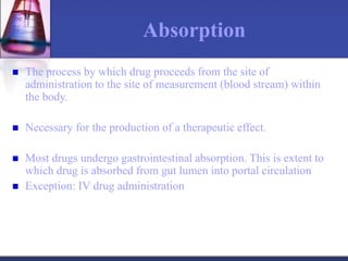 Absorption
 The process by which drug proceeds from the site of
administration to the site of measurement (blood stream) within
the body.
 Necessary for the production of a therapeutic effect.
 Most drugs undergo gastrointestinal absorption. This is extent to
which drug is absorbed from gut lumen into portal circulation
 Exception: IV drug administration
 