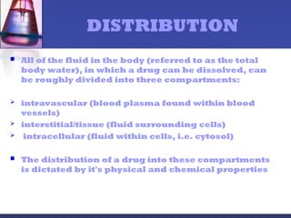 DISTRIBUTION
 All of the fluid in the body (referred to as the total
body water), in which a drug can be dissolved, can
be roughly divided into three compartments:
 intravascular (blood plasma found within blood
vessels)
 interstitial/tissue (fluid surrounding cells)
 intracellular (fluid within cells, i.e. cytosol)
 The distribution of a drug into these compartments
is dictated by it's physical and chemical properties
 