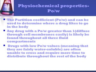 Physiochemical properties-
Po/w
 The Partition coefficient (Po/w) and can be
used to determine where a drug likes to go
in the body
 Any drug with a Po/w greater than 1(diffuse
through cell membranes easily) is likely be
found throughout all three fluid
compartments
 Drugs with low Po/w values (meaning that
they are fairly water-soluble) are often
unable to cross and require more time to
distribute throughout the rest of the body
 