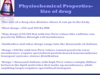 Physiochemical Properties-
Size of drug
•The size of a drug also dictates where it can go in the body.
•Most drugs : 250 and 450 Da MW
•Tiny drugs (150-200 Da) with low Po/w values like caffeine can
passively diffuse through cell membranes
•Antibodies and other drugs range into the thousands of daltons
•Drugs >200 Da with low Po/w values cannot passively cross
membranes- require specialized protein-based transmembrane
transport systems- slower distribution
•Drugs < thousand daltons with high Po/w values-simply diffuse
between the lipid molecules that make up membranes, while
anything larger requires specialized transport.
 