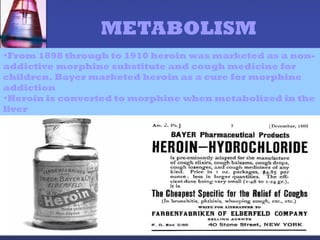 •From 1898 through to 1910 heroin was marketed as a non-
addictive morphine substitute and cough medicine for
children. Bayer marketed heroin as a cure for morphine
addiction
•Heroin is converted to morphine when metabolized in the
liver
METABOLISM
 